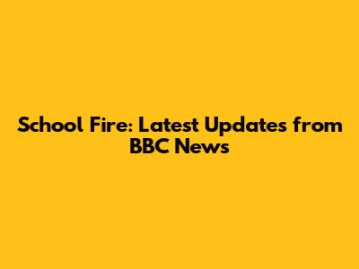 School Fire: Latest Updates from BBC News