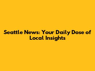 Seattle News: Your Daily Dose of Local Insights