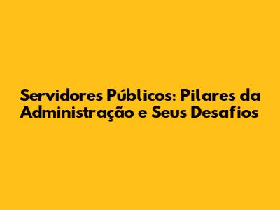 Servidores Públicos: Pilares da Administração e Seus Desafios