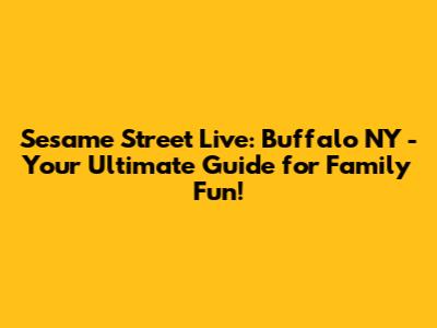 Sesame Street Live: Buffalo NY - Your Ultimate Guide for Family Fun!