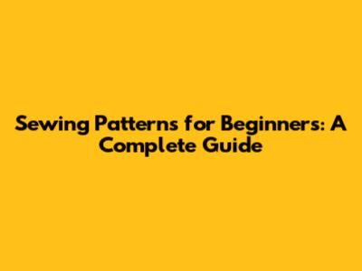 Sewing Patterns for Beginners: A Complete Guide