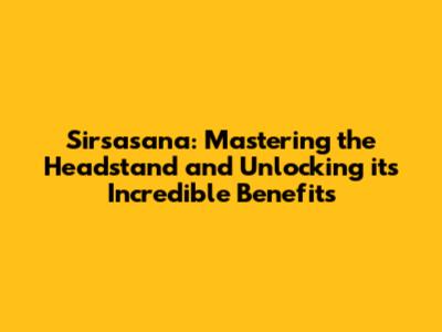 Sirsasana: Mastering the Headstand and Unlocking its Incredible Benefits