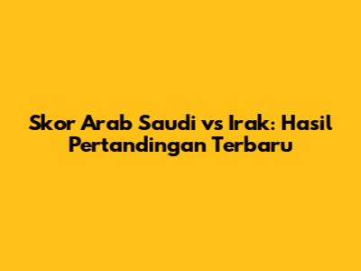 Skor Arab Saudi vs Irak: Hasil Pertandingan Terbaru