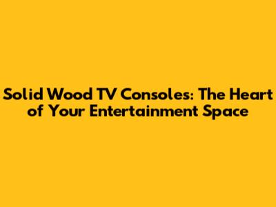 Solid Wood TV Consoles: The Heart of Your Entertainment Space