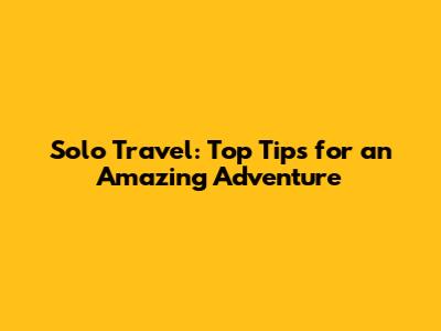 Solo Travel: Top Tips for an Amazing Adventure