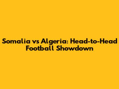 Somalia vs Algeria: Head-to-Head Football Showdown