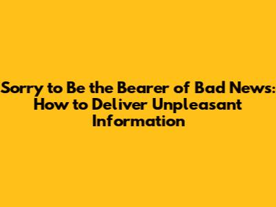 Sorry to Be the Bearer of Bad News: How to Deliver Unpleasant Information