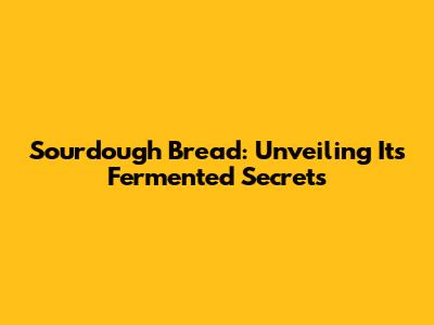 Sourdough Bread: Unveiling Its Fermented Secrets