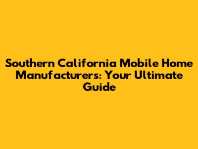 Southern California Mobile Home Manufacturers: Your Ultimate Guide