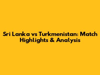 Sri Lanka vs Turkmenistan: Match Highlights & Analysis