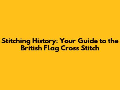Stitching History: Your Guide to the British Flag Cross Stitch