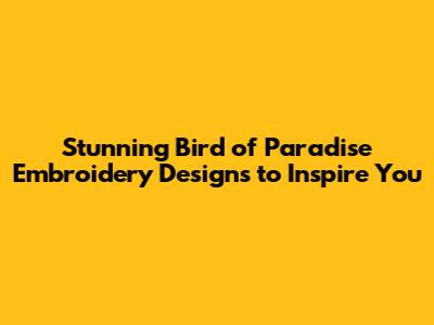 Stunning Bird of Paradise Embroidery Designs to Inspire You