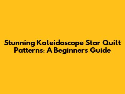 Stunning Kaleidoscope Star Quilt Patterns: A Beginner's Guide