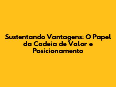 Sustentando Vantagens: O Papel da Cadeia de Valor e Posicionamento