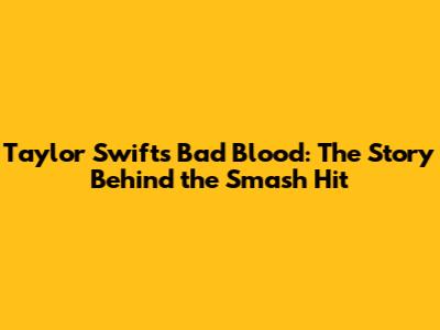 Taylor Swift's "Bad Blood": The Story Behind the Smash Hit