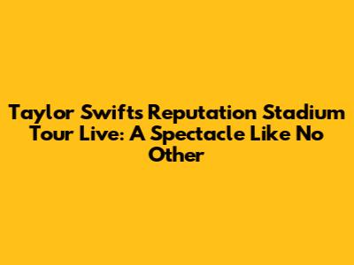 Taylor Swift's Reputation Stadium Tour Live: A Spectacle Like No Other