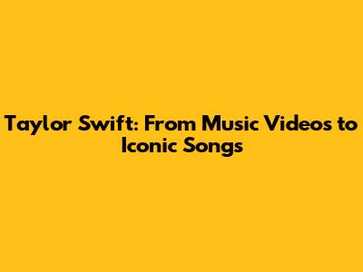 Taylor Swift: From Music Videos to Iconic Songs