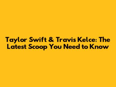 Taylor Swift & Travis Kelce: The Latest Scoop You Need to Know