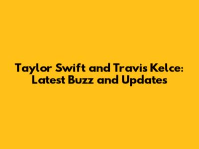 Taylor Swift and Travis Kelce: Latest Buzz and Updates