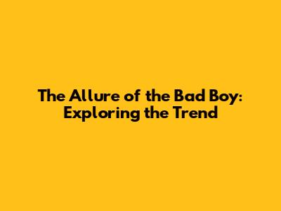 The Allure of the Bad Boy: Exploring the Trend