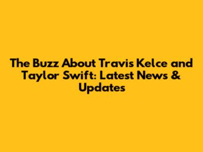The Buzz About Travis Kelce and Taylor Swift: Latest News & Updates