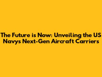 The Future is Now: Unveiling the US Navy's Next-Gen Aircraft Carriers