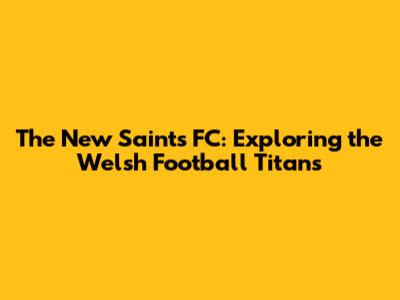 The New Saints FC: Exploring the Welsh Football Titans