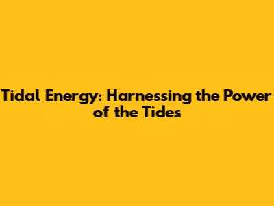 Tidal Energy: Harnessing the Power of the Tides