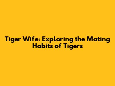Tiger Wife: Exploring the Mating Habits of Tigers
