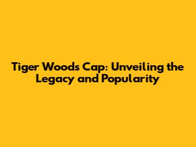 Tiger Woods Cap: Unveiling the Legacy and Popularity