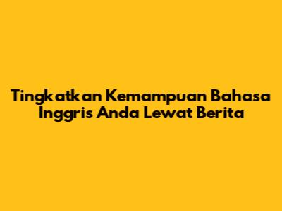 Tingkatkan Kemampuan Bahasa Inggris Anda Lewat Berita