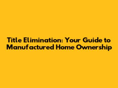 Title Elimination: Your Guide to Manufactured Home Ownership