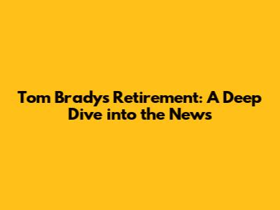 Tom Brady's Retirement: A Deep Dive into the News