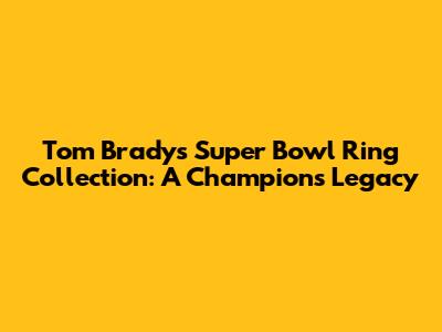 Tom Brady's Super Bowl Ring Collection: A Champion's Legacy