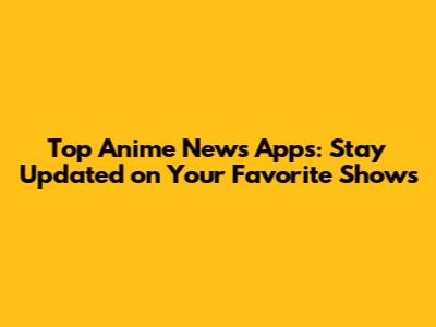Top Anime News Apps: Stay Updated on Your Favorite Shows