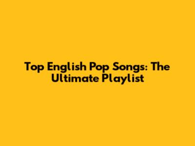 Top English Pop Songs: The Ultimate Playlist