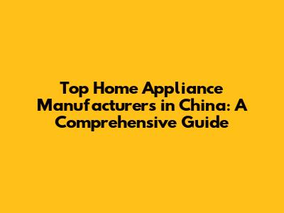 Top Home Appliance Manufacturers in China: A Comprehensive Guide