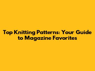 Top Knitting Patterns: Your Guide to Magazine Favorites