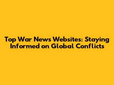 Top War News Websites: Staying Informed on Global Conflicts