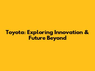 Toyota: Exploring Innovation & Future Beyond