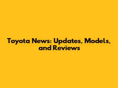 Toyota News: Updates, Models, and Reviews