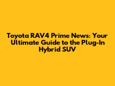 Toyota RAV4 Prime News: Your Ultimate Guide to the Plug-In Hybrid SUV