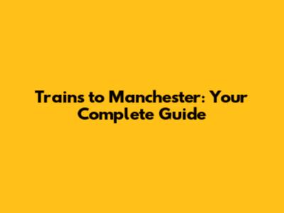 Trains to Manchester: Your Complete Guide