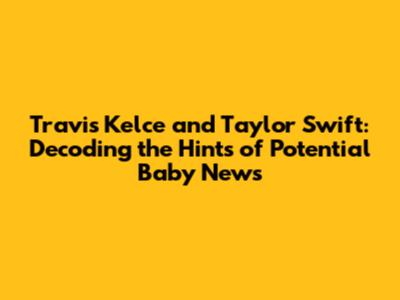 Travis Kelce and Taylor Swift: Decoding the Hints of Potential Baby News