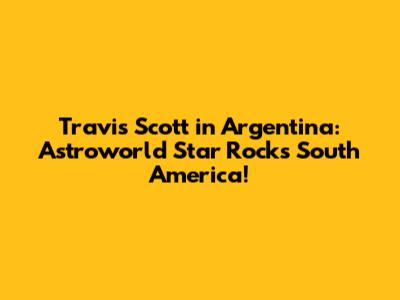 Travis Scott in Argentina: Astroworld Star Rocks South America!