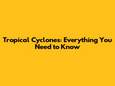 Tropical Cyclones: Everything You Need to Know