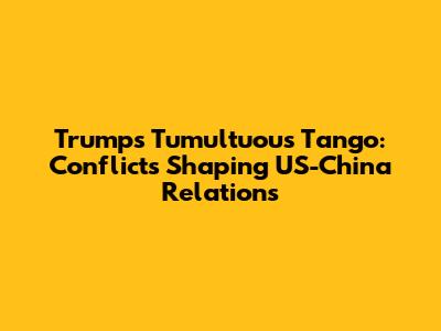 Trump's Tumultuous Tango: Conflicts Shaping US-China Relations
