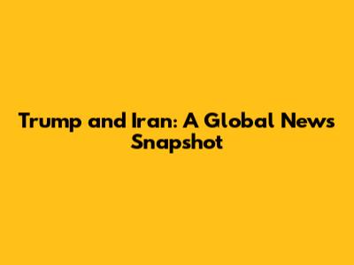 Trump and Iran: A Global News Snapshot