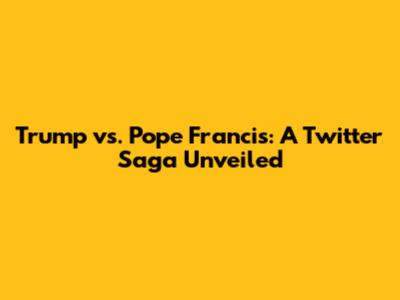 Trump vs. Pope Francis: A Twitter Saga Unveiled
