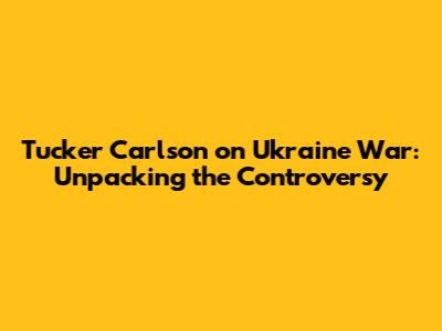 Tucker Carlson on Ukraine War: Unpacking the Controversy
